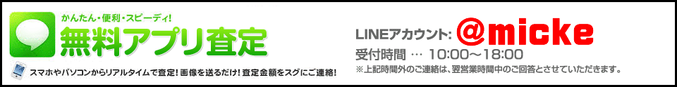 かんたん!便利!スピーディ!無料アプリ査定 スマホやパソコンからリアルタイムで査定!画像を送るだけ!査定金額をスグにご連絡!LINEアカウント: @micke 受付時間 … 10:00~18:00 ※上記時間外のご連絡は、翌営業時間中のご回答とさせていただきます。
